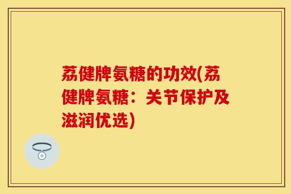 荔健牌氨糖的功效(荔健牌氨糖：关节保护及滋润优选)