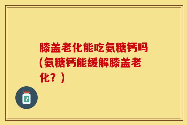 膝盖老化能吃氨糖钙吗(氨糖钙能缓解膝盖老化？)