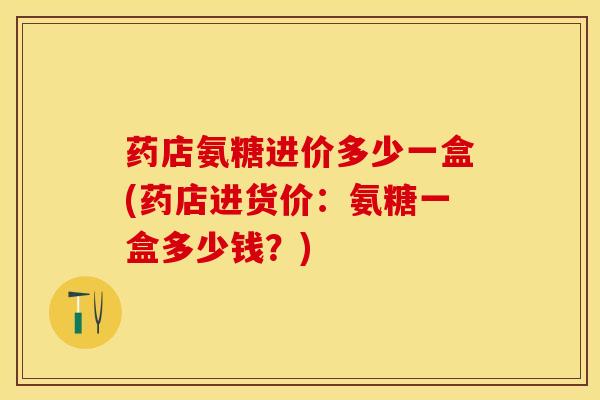 药店氨糖进价多少一盒(药店进货价：氨糖一盒多少钱？)