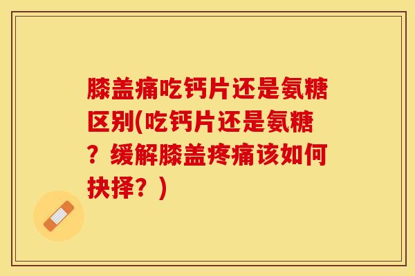膝盖痛吃钙片还是氨糖区别(吃钙片还是氨糖？缓解膝盖疼痛该如何抉择？)