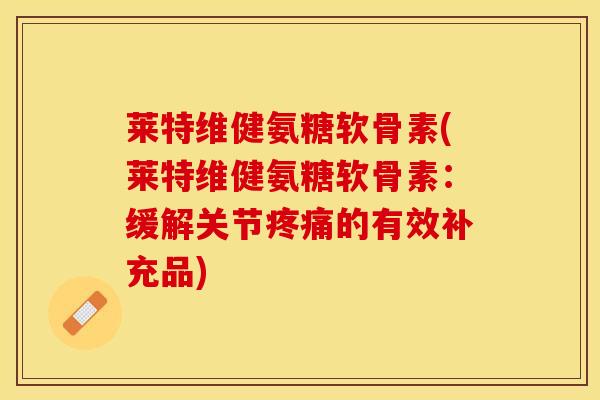 莱特维健氨糖软骨素(莱特维健氨糖软骨素：缓解关节疼痛的有效补充品)