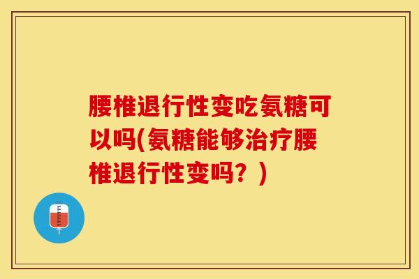 腰椎退行性变吃氨糖可以吗(氨糖能够治疗腰椎退行性变吗？)