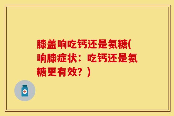 膝盖响吃钙还是氨糖(响膝症状：吃钙还是氨糖更有效？)