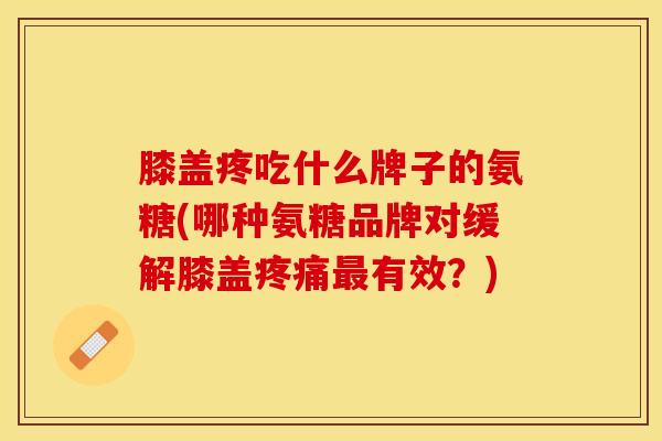 膝盖疼吃什么牌子的氨糖(哪种氨糖品牌对缓解膝盖疼痛最有效？)