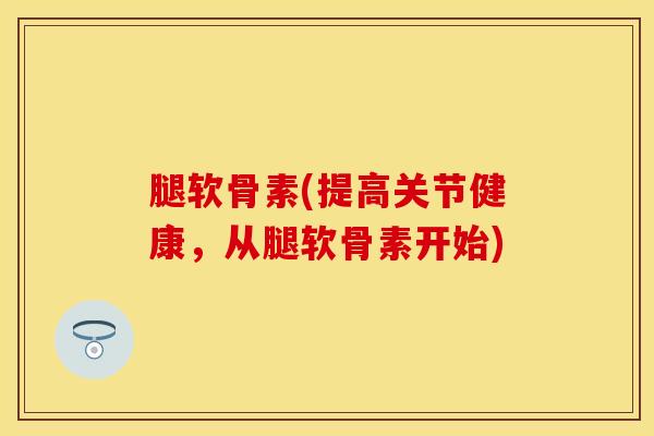 腿软骨素(提高关节健康，从腿软骨素开始)