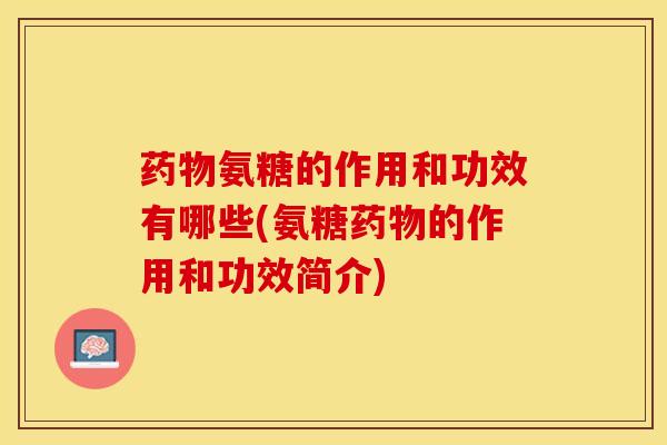 药物氨糖的作用和功效有哪些(氨糖药物的作用和功效简介)