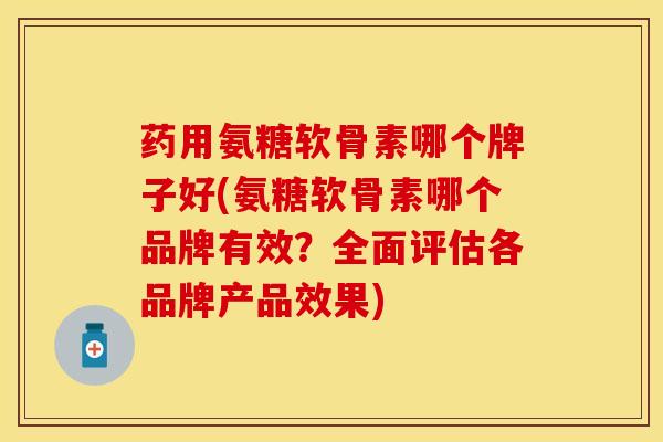 药用氨糖软骨素哪个牌子好(氨糖软骨素哪个品牌有效？全面评估各品牌产品效果)