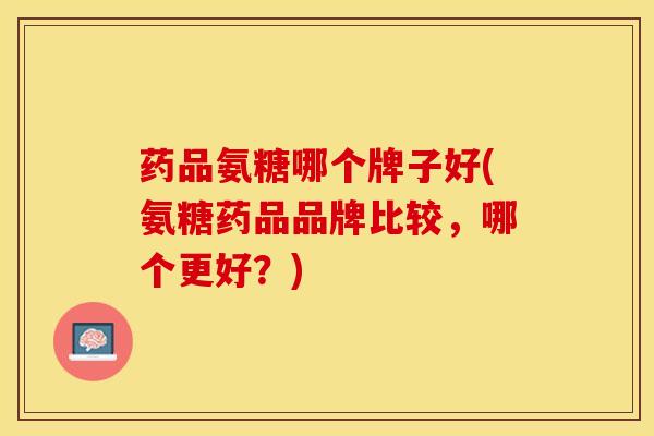 药品氨糖哪个牌子好(氨糖药品品牌比较，哪个更好？)