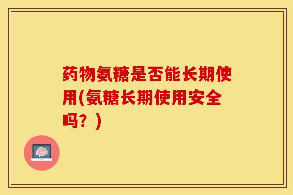 药物氨糖是否能长期使用(氨糖长期使用安全吗？)