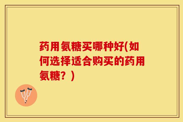 药用氨糖买哪种好(如何选择适合购买的药用氨糖？)
