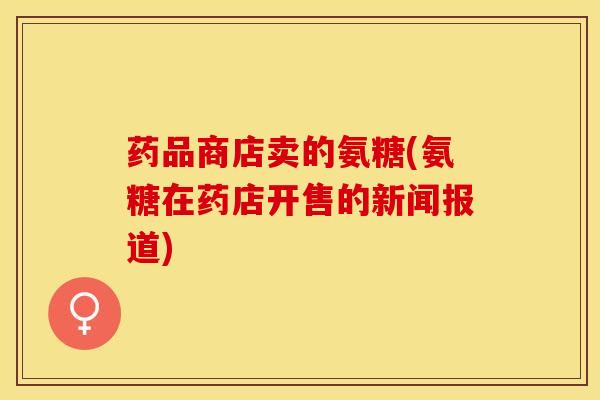 药品商店卖的氨糖(氨糖在药店开售的新闻报道) 药品商店卖的氨糖(氨糖在药店开售的新闻报道)