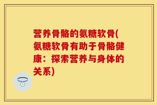 营养骨骼的氨糖软骨(氨糖软骨有助于骨骼健康：探索营养与身体的关系)