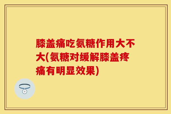 膝盖痛吃氨糖作用大不大(氨糖对缓解膝盖疼痛有明显效果)
