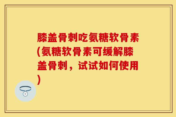 膝盖骨刺吃氨糖软骨素(氨糖软骨素可缓解膝盖骨刺，试试如何使用)
