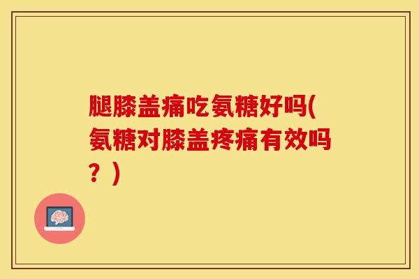 腿膝盖痛吃氨糖好吗(氨糖对膝盖疼痛有效吗？)