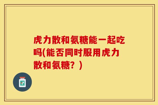 虎力散和氨糖能一起吃吗(能否同时服用虎力散和氨糖？)