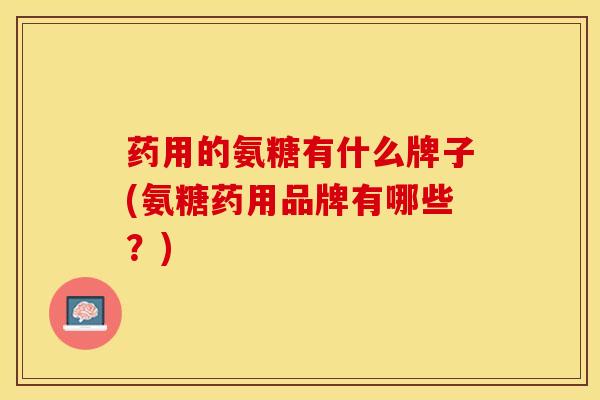 药用的氨糖有什么牌子(氨糖药用品牌有哪些？)