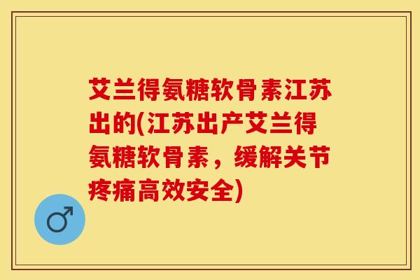 艾兰得氨糖软骨素江苏出的(江苏出产艾兰得氨糖软骨素，缓解关节疼痛高效安全)