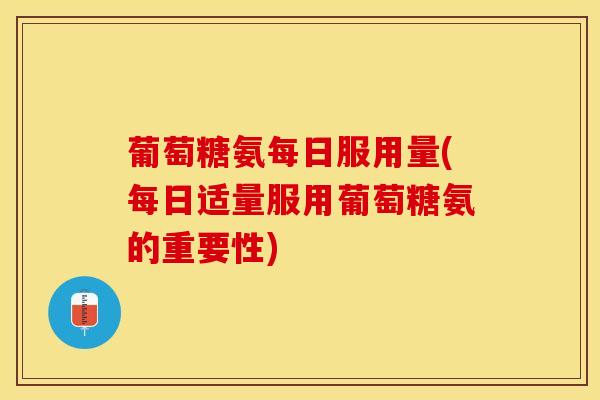 葡萄糖氨每日服用量(每日适量服用葡萄糖氨的重要性)