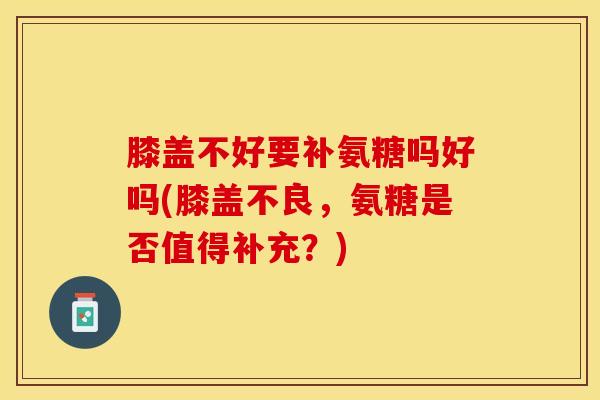 膝盖不好要补氨糖吗好吗(膝盖不良,氨糖是否值得补充?) 膝盖不好要补氨糖吗好吗(膝盖不良,氨糖是否值得补充?)