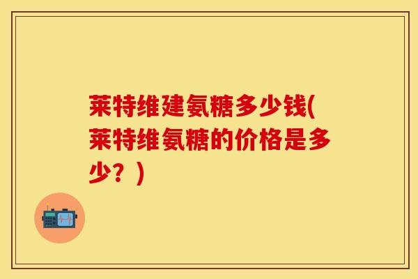 莱特维建氨糖多少钱(莱特维氨糖的价格是多少？)
