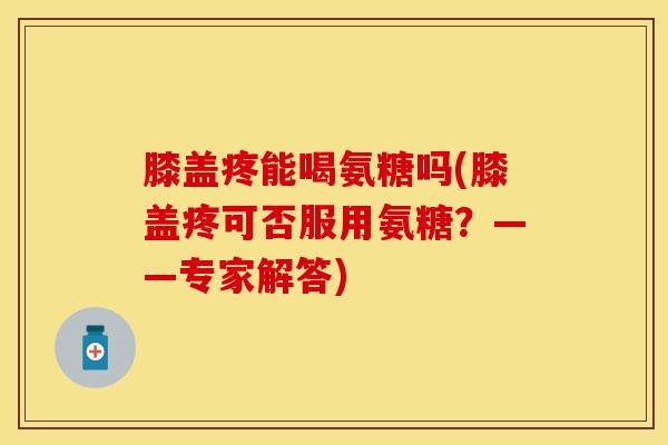 膝盖疼能喝氨糖吗(膝盖疼可否服用氨糖？——专家解答)