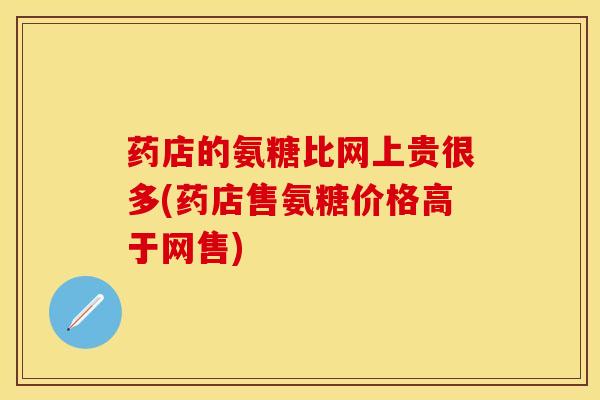 药店的氨糖比网上贵很多(药店售氨糖价格高于网售) 药店的氨糖比网上贵很多(药店售氨糖价格高于网售)