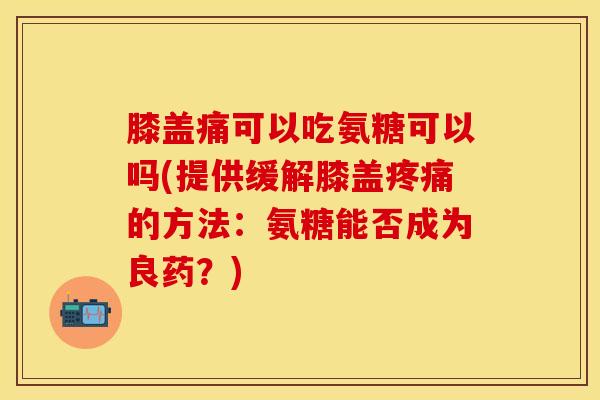 膝盖痛可以吃氨糖可以吗(提供缓解膝盖疼痛的方法：氨糖能否成为良药？)