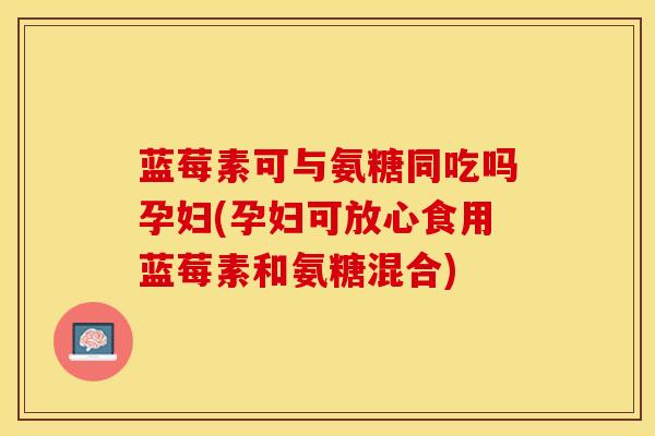 蓝莓素可与氨糖同吃吗孕妇(孕妇可放心食用蓝莓素和氨糖混合)