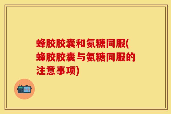 蜂胶胶囊和氨糖同服(蜂胶胶囊与氨糖同服的注意事项) 蜂胶胶囊和氨糖同服(蜂胶胶囊与氨糖同服的注意事项)