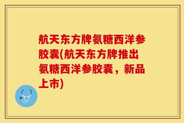 航天东方牌氨糖西洋参胶囊(航天东方牌推出氨糖西洋参胶囊，新品上市)