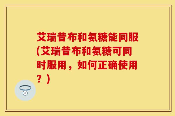 艾瑞昔布和氨糖能同服(艾瑞昔布和氨糖可同时服用,如何正确使用?) 艾瑞昔布和氨糖能同服(艾瑞昔布和氨糖可同时服用,如何正确使用?)