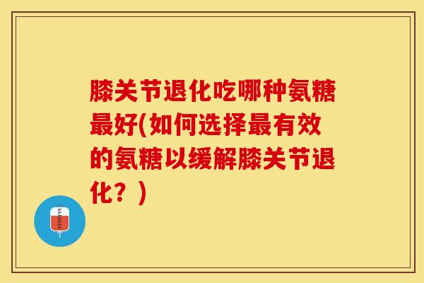 膝关节退化吃哪种氨糖最好(如何选择最有效的氨糖以缓解膝关节退化？)