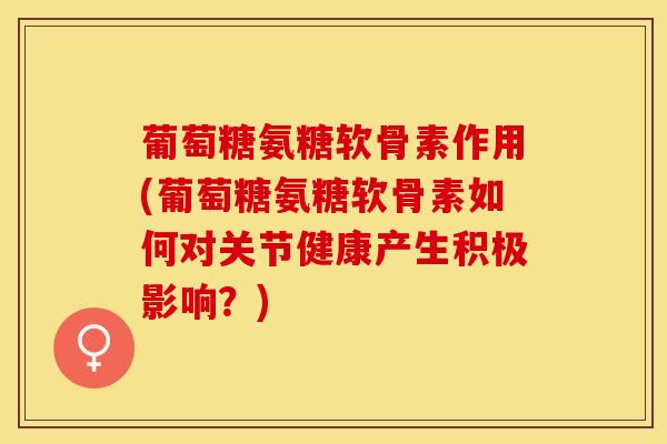 葡萄糖氨糖软骨素作用(葡萄糖氨糖软骨素如何对关节健康产生积极影响？)