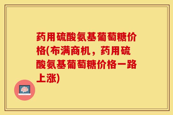 药用硫酸氨基葡萄糖价格(布满商机，药用硫酸氨基葡萄糖价格一路上涨)