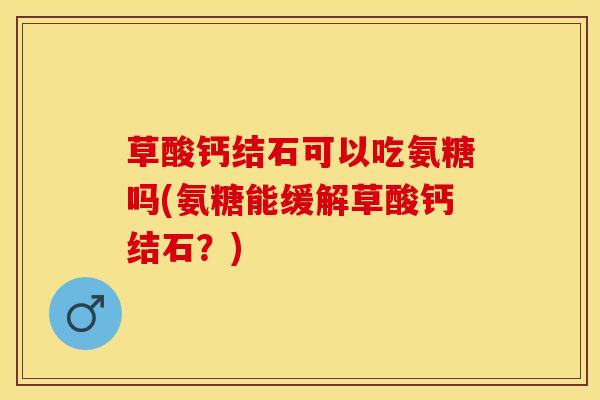 草酸钙结石可以吃氨糖吗(氨糖能缓解草酸钙结石?) 草酸钙结石可以吃氨糖吗(氨糖能缓解草酸钙结石?)