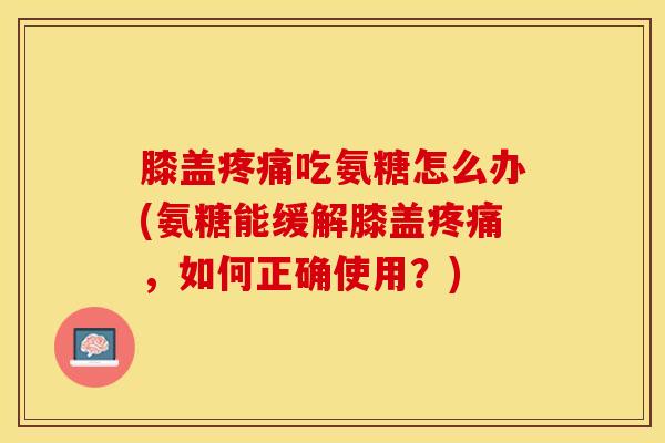膝盖疼痛吃氨糖怎么办(氨糖能缓解膝盖疼痛，如何正确使用？)