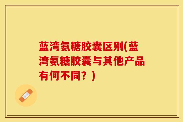 蓝湾氨糖胶囊区别(蓝湾氨糖胶囊与其他产品有何不同?) 蓝湾氨糖胶囊区别(蓝湾氨糖胶囊与其他产品有何不同?)