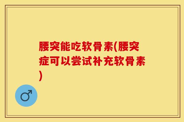 腰突能吃软骨素(腰突症可以尝试补充软骨素)