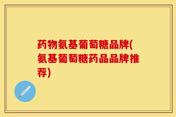 药物氨基葡萄糖品牌(氨基葡萄糖药品品牌推荐)