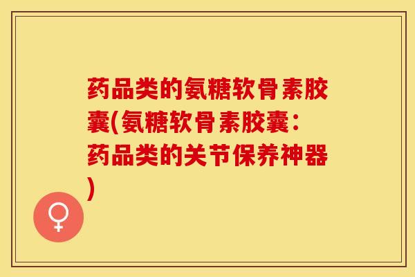 药品类的氨糖软骨素胶囊(氨糖软骨素胶囊：药品类的关节保养神器)