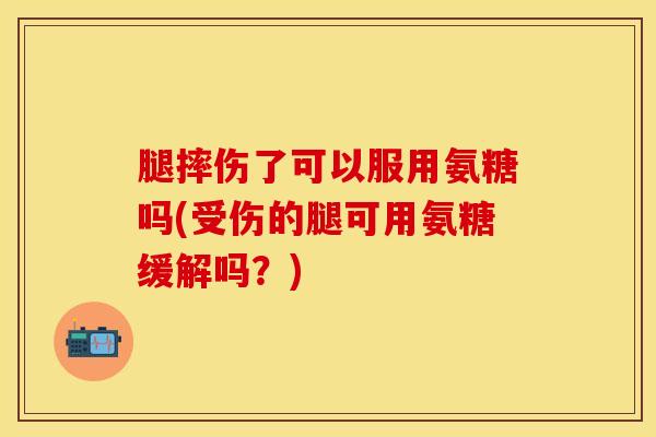 腿摔伤了可以服用氨糖吗(受伤的腿可用氨糖缓解吗？)