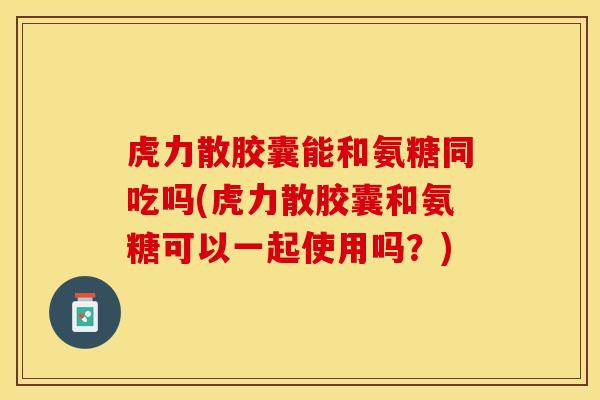 虎力散胶囊能和氨糖同吃吗(虎力散胶囊和氨糖可以一起使用吗?) 虎力散胶囊能和氨糖同吃吗(虎力散胶囊和氨糖可以一起使用吗?)