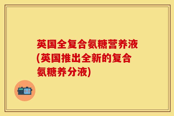 英国全复合氨糖营养液(英国推出全新的复合氨糖养分液)