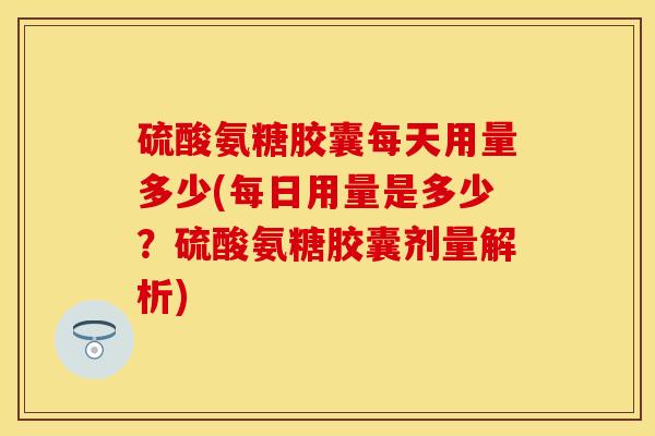 硫酸氨糖胶囊每天用量多少(每日用量是多少？硫酸氨糖胶囊剂量解析)