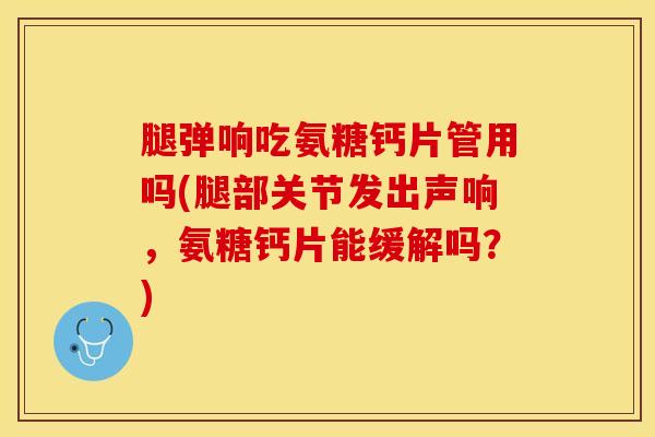 腿弹响吃氨糖钙片管用吗(腿部关节发出声响，氨糖钙片能缓解吗？)