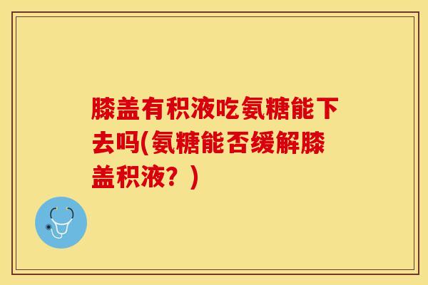 膝盖有积液吃氨糖能下去吗(氨糖能否缓解膝盖积液?) 膝盖有积液吃氨糖能下去吗(氨糖能否缓解膝盖积液?)