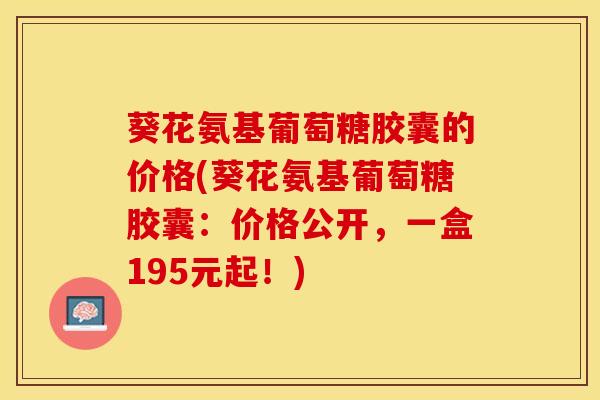 葵花氨基葡萄糖胶囊的价格(葵花氨基葡萄糖胶囊：价格公开，一盒195元起！)