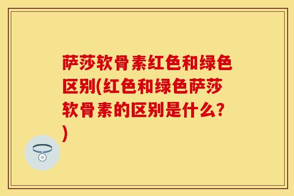 萨莎软骨素红色和绿色区别(红色和绿色萨莎软骨素的区别是什么？)