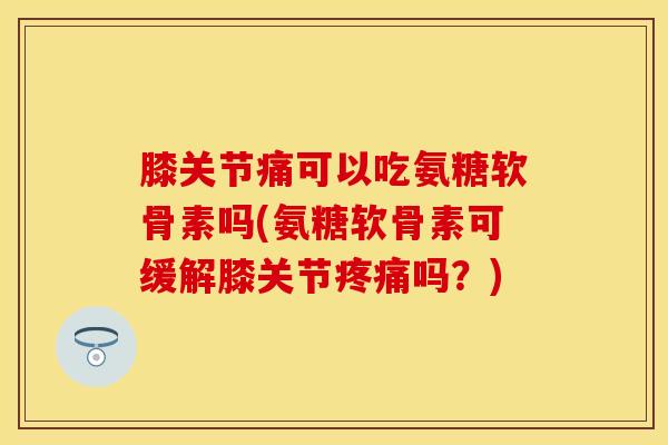 膝关节痛可以吃氨糖软骨素吗(氨糖软骨素可缓解膝关节疼痛吗？)
